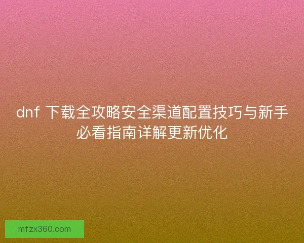 dnf 下载全攻略安全渠道配置技巧与新手必看指南详解更新优化