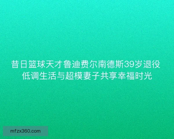昔日篮球天才鲁迪费尔南德斯39岁退役 低调生活与超模妻子共享幸福时光