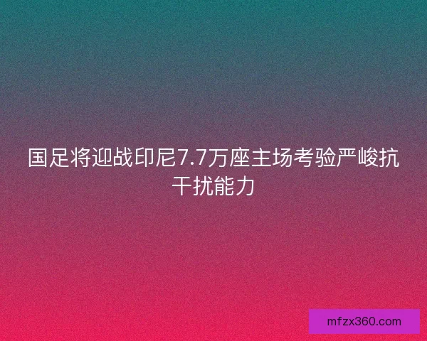 国足将迎战印尼7.7万座主场考验严峻抗干扰能力
