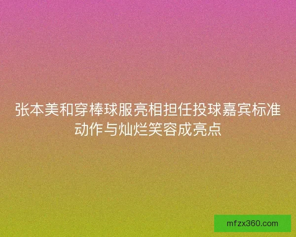 张本美和穿棒球服亮相担任投球嘉宾标准动作与灿烂笑容成亮点